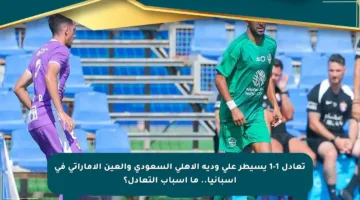 تعادل 1-1 يسيطر على ودية الأهلي السعودي والعين الإماراتي في إسبانيا.. ما أسباب التعادل؟